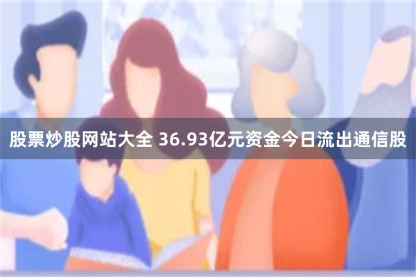 股票炒股网站大全 36.93亿元资金今日流出通信股