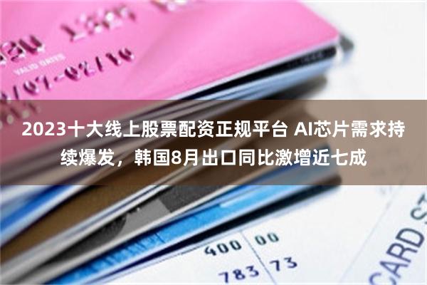 2023十大线上股票配资正规平台 AI芯片需求持续爆发,韩国8月出口同比激增近七成
