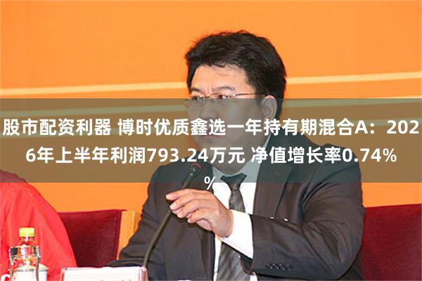 股市配资利器 博时优质鑫选一年持有期混合A：2026年上半年利润793.24万元 净值增长率0.74%