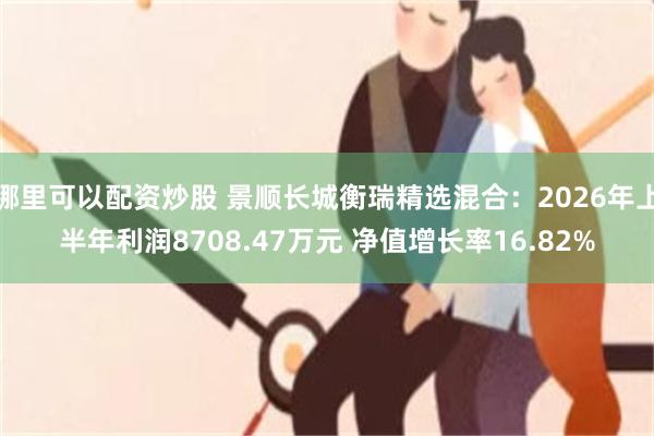 哪里可以配资炒股 景顺长城衡瑞精选混合:2026年上半年利润8708.47万元 净值增长率16.82%