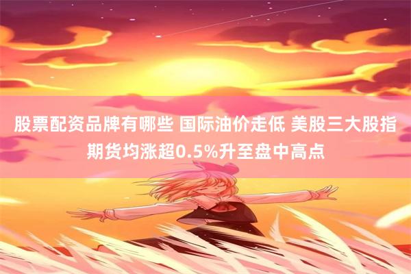股票配资品牌有哪些 国际油价走低 美股三大股指期货均涨超0.5%升至盘中高点