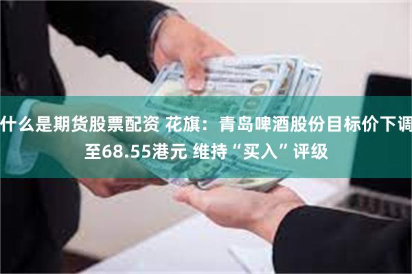 什么是期货股票配资 花旗：青岛啤酒股份目标价下调至68.55港元 维持“买入”评级