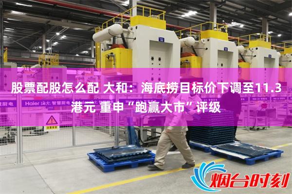 股票配股怎么配 大和：海底捞目标价下调至11.3港元 重申“跑赢大市”评级