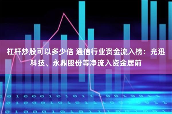 杠杆炒股可以多少倍 通信行业资金流入榜：光迅科技、永鼎股份等净流入资金居前