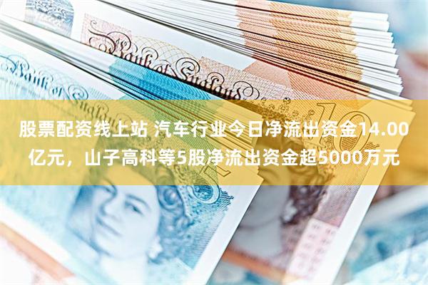 股票配资线上站 汽车行业今日净流出资金14.00亿元，山子高科等5股净流出资金超5000万元