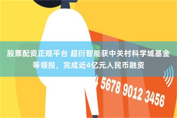 股票配资正规平台 超衍智能获中关村科学城基金等领投,完成近4亿元人民币融资