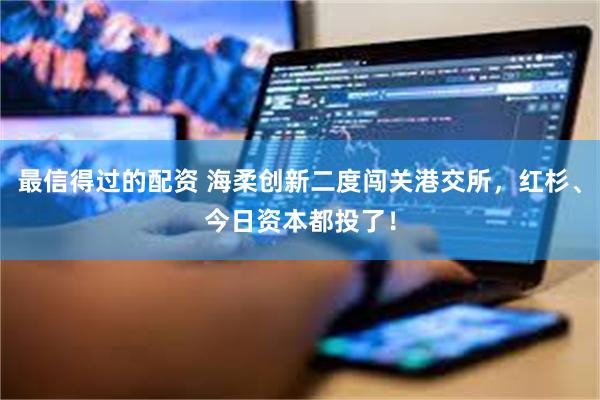 最信得过的配资 海柔创新二度闯关港交所，红杉、今日资本都投了！