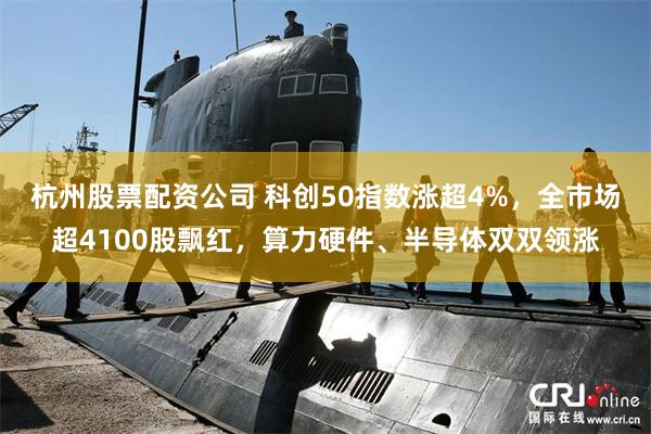 杭州股票配资公司 科创50指数涨超4%，全市场超4100股飘红，算力硬件、半导体双双领涨