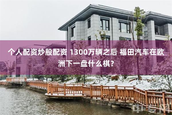 个人配资炒股配资 1300万辆之后 福田汽车在欧洲下一盘什么棋？