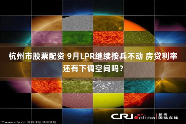 杭州市股票配资 9月LPR继续按兵不动 房贷利率还有下调空间吗？