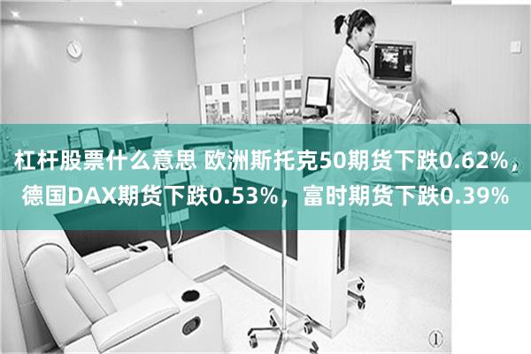 杠杆股票什么意思 欧洲斯托克50期货下跌0.62%，德国DAX期货下跌0.53%，富时期货下跌0.39%