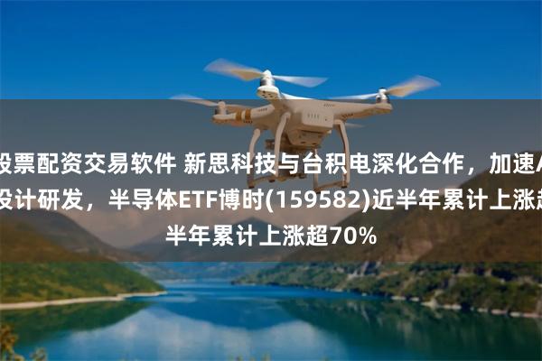 股票配资交易软件 新思科技与台积电深化合作，加速AI芯片设计研发，半导体ETF博时(159582)近半年累计上涨超70%
