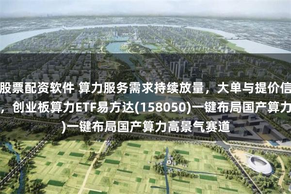 股票配资软件 算力服务需求持续放量，大单与提价信号密集出现，创业板算力ETF易方达(158050)一键布局国产算力高景气赛道
