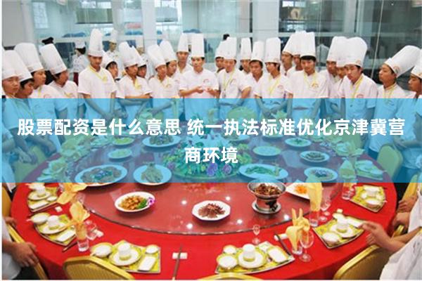 股票配资是什么意思 统一执法标准优化京津冀营商环境