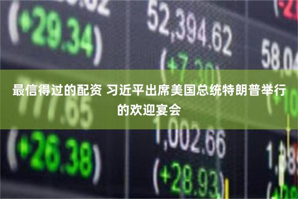 最信得过的配资 习近平出席美国总统特朗普举行的欢迎宴会
