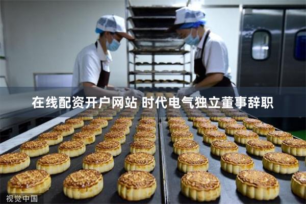 在线配资开户网站 时代电气独立董事辞职