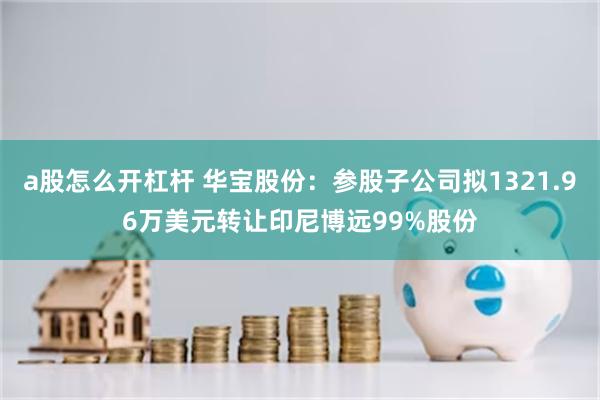 a股怎么开杠杆 华宝股份：参股子公司拟1321.96万美元转让印尼博远99%股份