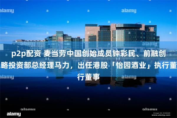 p2p配资 麦当劳中国创始成员钟彩民、前融创战略投资部总经理马力，出任港股「怡园酒业」执行董事