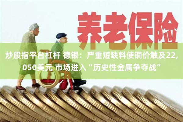炒股指平台杠杆 德银：严重短缺料使铜价触及22,050美元 市场进入“历史性金属争夺战”