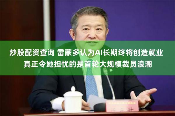炒股配资查询 雷蒙多认为AI长期终将创造就业 真正令她担忧的是首轮大规模裁员浪潮