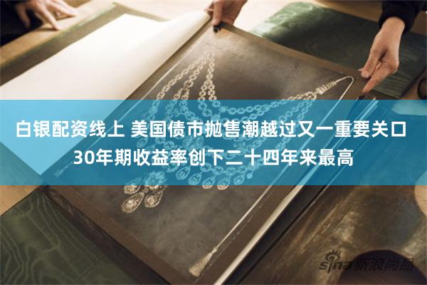 白银配资线上 美国债市抛售潮越过又一重要关口 30年期收益率创下二十四年来最高