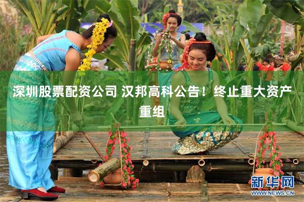 深圳股票配资公司 汉邦高科公告！终止重大资产重组