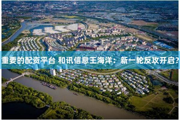 重要的配资平台 和讯信息王海洋：新一轮反攻开启？