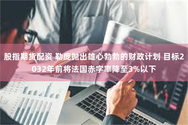 股指期货配资 勒庞抛出雄心勃勃的财政计划 目标2032年前将法国赤字率降至3%以下