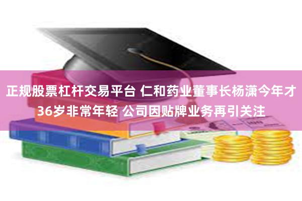 正规股票杠杆交易平台 仁和药业董事长杨潇今年才36岁非常年轻 公司因贴牌业务再引关注