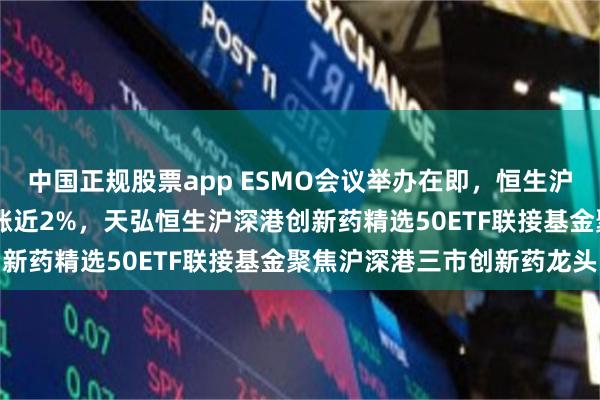 中国正规股票app ESMO会议举办在即，恒生沪深港创新药精选50指数涨近2%，天弘恒生沪深港创新药精选50ETF联接基金聚焦沪深港三市创新药龙头