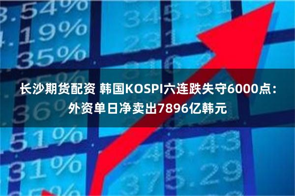 长沙期货配资 韩国KOSPI六连跌失守6000点：外资单日净卖出7896亿韩元